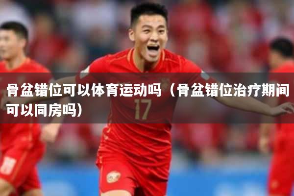 骨盆错位可以体育运动吗（骨盆错位治疗期间可以同房吗）