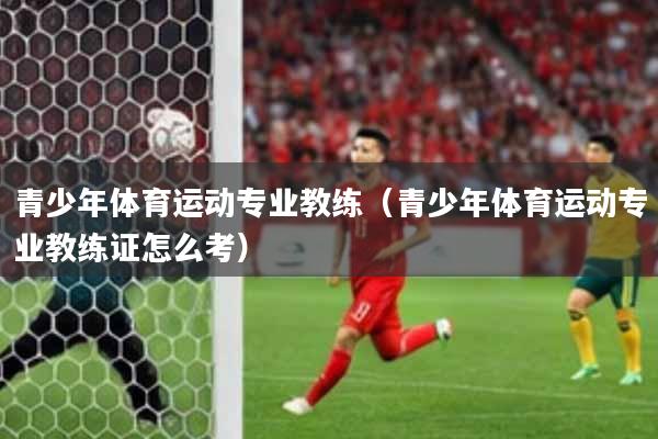 青少年体育运动专业教练（青少年体育运动专业教练证怎么考）