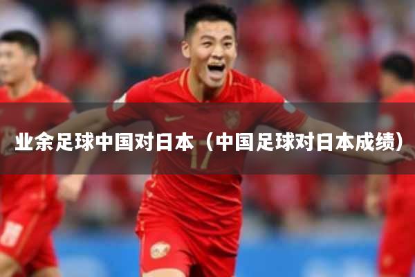 业余足球中国对日本（中国足球对日本成绩）