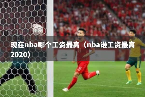 现在nba哪个工资最高（nba谁工资最高2020）