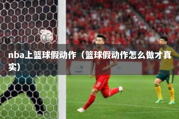 nba上篮球假动作（篮球假动作怎么做才真实）