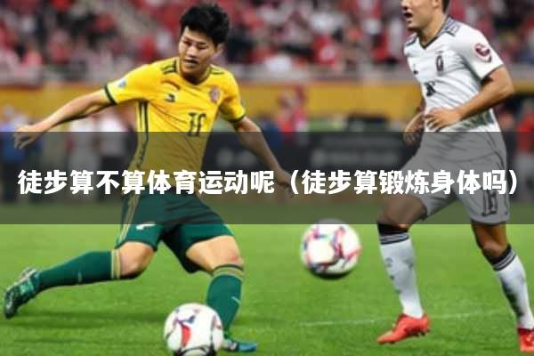 徒步算不算体育运动呢（徒步算锻炼身体吗）