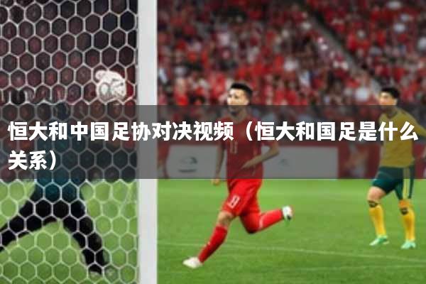 恒大和中国足协对决视频（恒大和国足是什么关系）