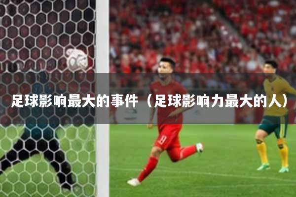 足球影响最大的事件（足球影响力最大的人）