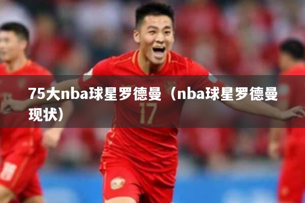75大nba球星罗德曼（nba球星罗德曼现状）