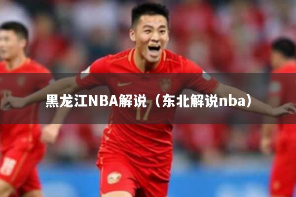 黑龙江NBA解说（东北解说nba）