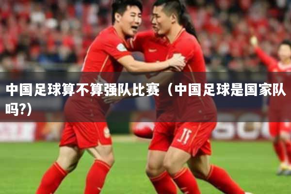中国足球算不算强队比赛（中国足球是国家队吗?）