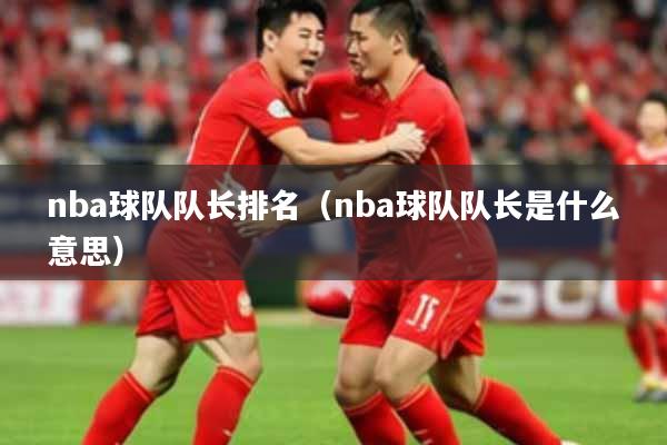 nba球队队长排名（nba球队队长是什么意思）