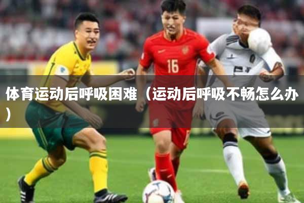 体育运动后呼吸困难（运动后呼吸不畅怎么办）