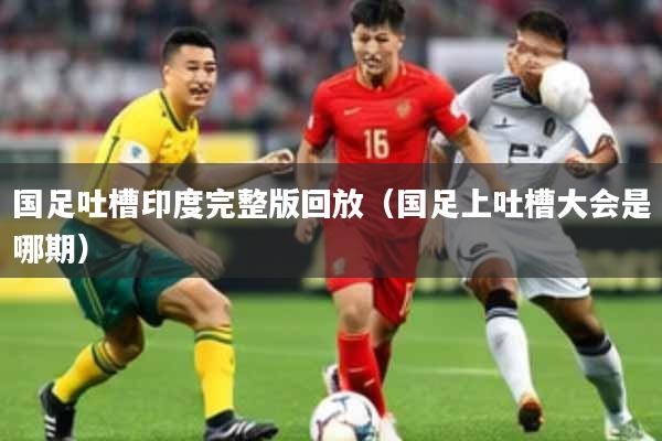 国足吐槽印度完整版回放（国足上吐槽大会是哪期）
