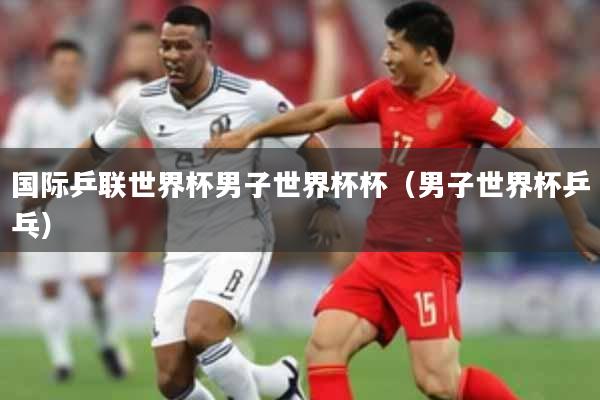 国际乒联世界杯男子世界杯杯（男子世界杯乒乓）